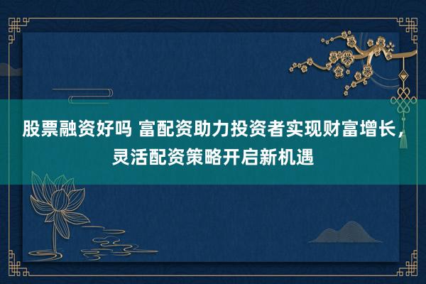 股票融资好吗 富配资助力投资者实现财富增长，灵活配资策略开启新机遇