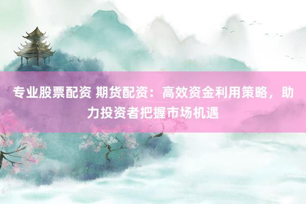 专业股票配资 期货配资：高效资金利用策略，助力投资者把握市场机遇