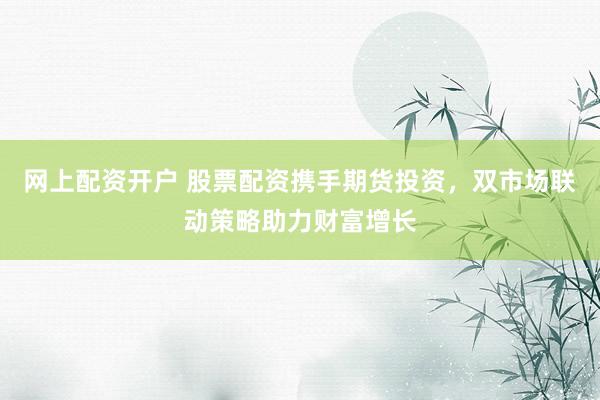 网上配资开户 股票配资携手期货投资，双市场联动策略助力财富增长