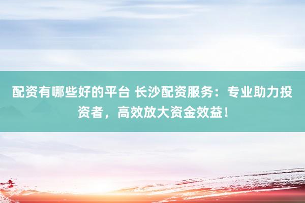 配资有哪些好的平台 长沙配资服务：专业助力投资者，高效放大资金效益！