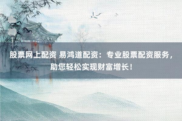 股票网上配资 易鸿道配资：专业股票配资服务，助您轻松实现财富增长！