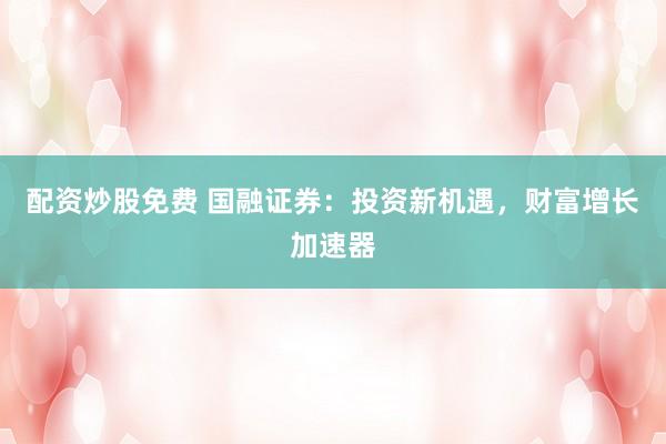 配资炒股免费 国融证券：投资新机遇，财富增长加速器