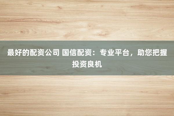 最好的配资公司 国信配资：专业平台，助您把握投资良机