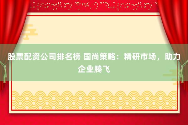 股票配资公司排名榜 国尚策略：精研市场，助力企业腾飞