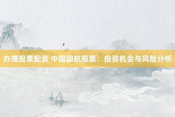 办理股票配资 中国国航股票：投资机会与风险分析