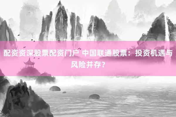 配资资深股票配资门户 中国联通股票：投资机遇与风险并存？