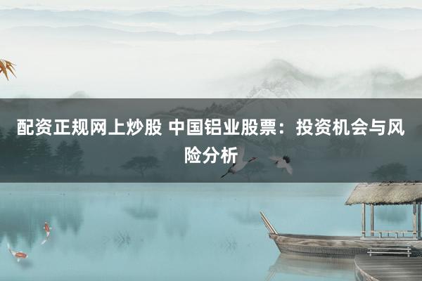 配资正规网上炒股 中国铝业股票：投资机会与风险分析