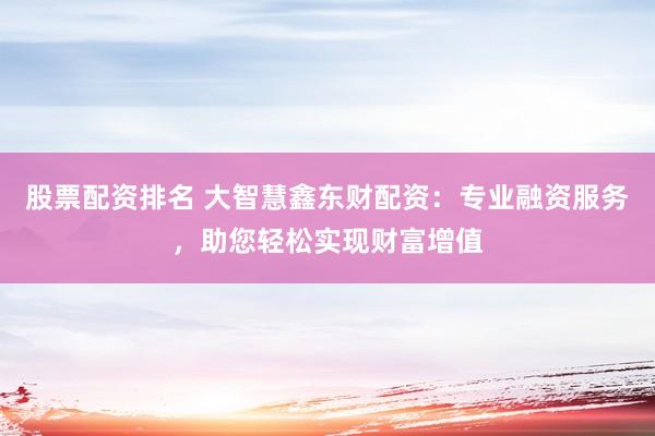 股票配资排名 大智慧鑫东财配资：专业融资服务，助您轻松实现财富增值