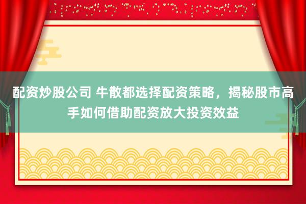 配资炒股公司 牛散都选择配资策略，揭秘股市高手如何借助配资放大投资效益