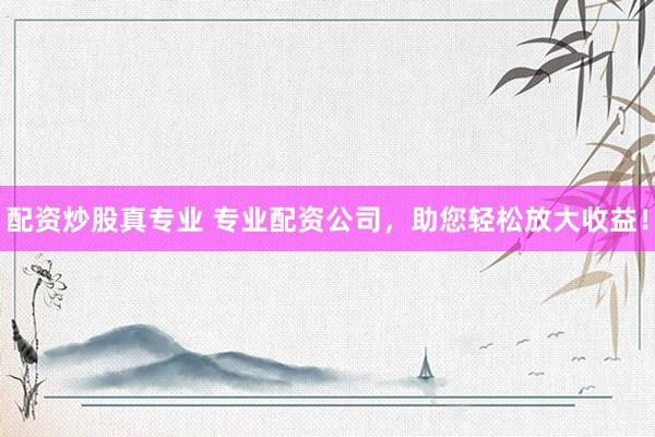 配资炒股真专业 专业配资公司，助您轻松放大收益！