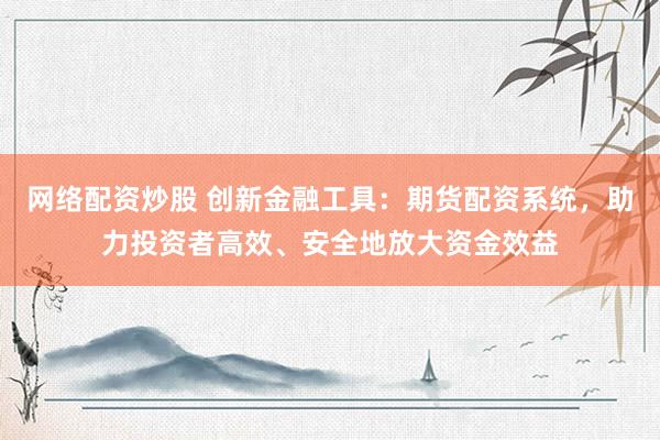 网络配资炒股 创新金融工具：期货配资系统，助力投资者高效、安全地放大资金效益