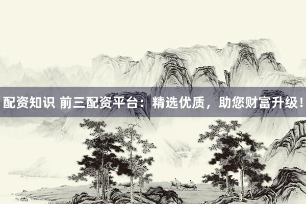 配资知识 前三配资平台：精选优质，助您财富升级！