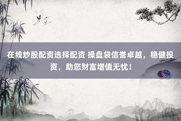 在线炒股配资选择配资 操盘袋信誉卓越，稳健投资，助您财富增值无忧！