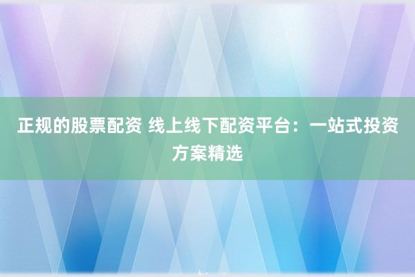 正规的股票配资 线上线下配资平台：一站式投资方案精选
