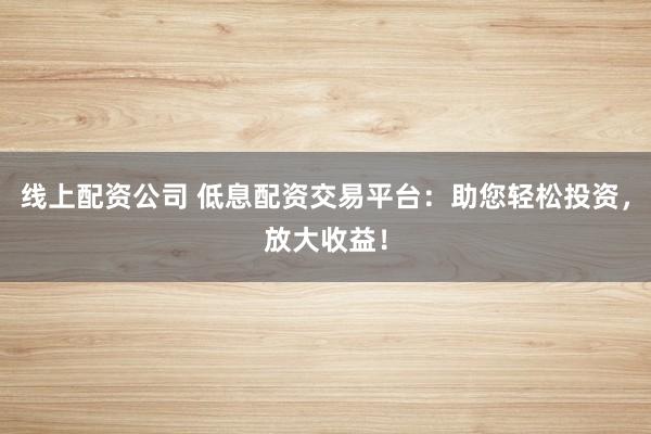 线上配资公司 低息配资交易平台：助您轻松投资，放大收益！