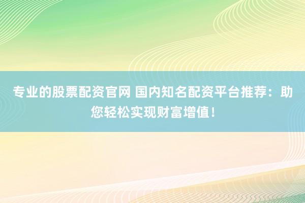 专业的股票配资官网 国内知名配资平台推荐：助您轻松实现财富增值！