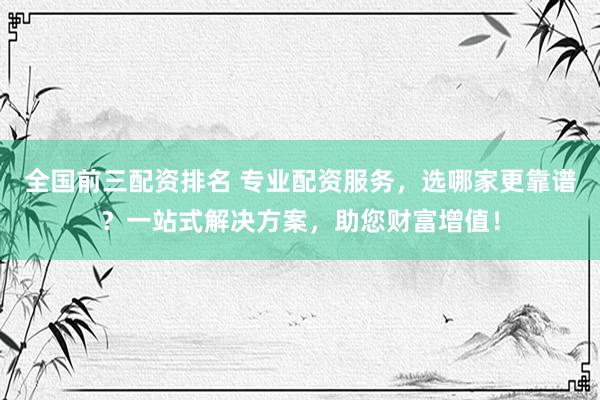 全国前三配资排名 专业配资服务，选哪家更靠谱？一站式解决方案，助您财富增值！