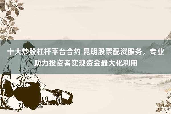 十大炒股杠杆平台合约 昆明股票配资服务，专业助力投资者实现资金最大化利用