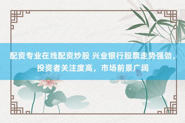 配资专业在线配资炒股 兴业银行股票走势强劲，投资者关注度高，市场前景广阔