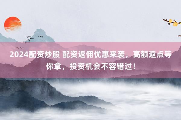 2024配资炒股 配资返佣优惠来袭，高额返点等你拿，投资机会不容错过！