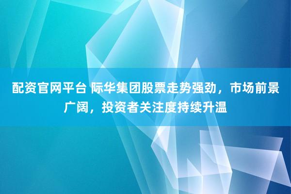 配资官网平台 际华集团股票走势强劲，市场前景广阔，投资者关注度持续升温