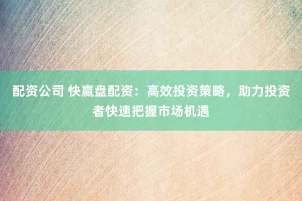 配资公司 快赢盘配资：高效投资策略，助力投资者快速把握市场机遇