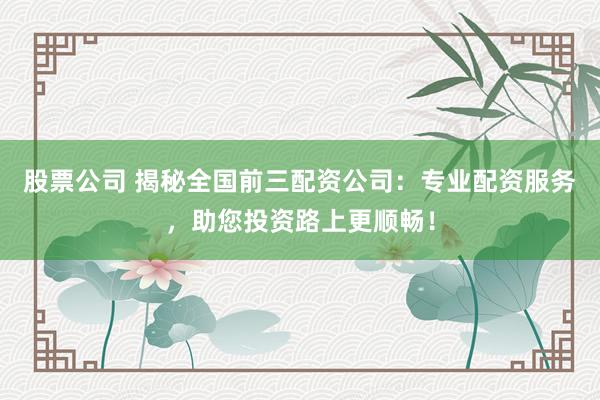 股票公司 揭秘全国前三配资公司：专业配资服务，助您投资路上更顺畅！