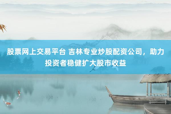 股票网上交易平台 吉林专业炒股配资公司，助力投资者稳健扩大股市收益