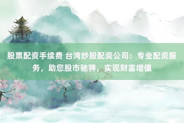 股票配资手续费 台湾炒股配资公司：专业配资服务，助您股市驰骋，实现财富增值