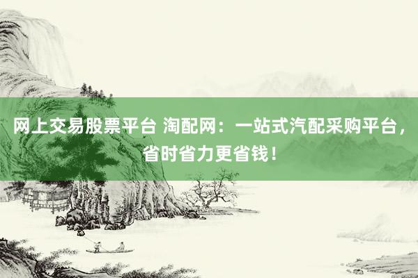 网上交易股票平台 淘配网：一站式汽配采购平台，省时省力更省钱！