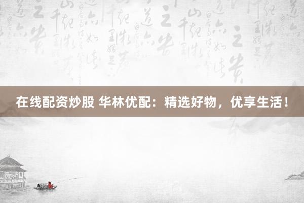 在线配资炒股 华林优配：精选好物，优享生活！