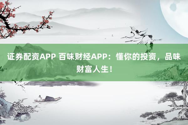 证券配资APP 百味财经APP：懂你的投资，品味财富人生！