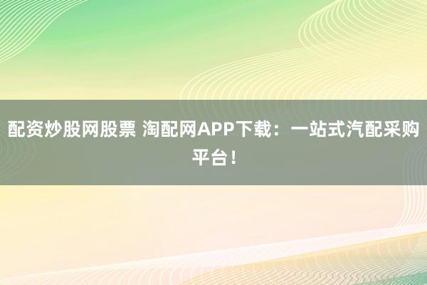 配资炒股网股票 淘配网APP下载：一站式汽配采购平台！