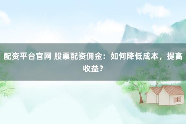 配资平台官网 股票配资佣金：如何降低成本，提高收益？
