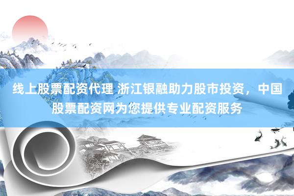 线上股票配资代理 浙江银融助力股市投资，中国股票配资网为您提供专业配资服务