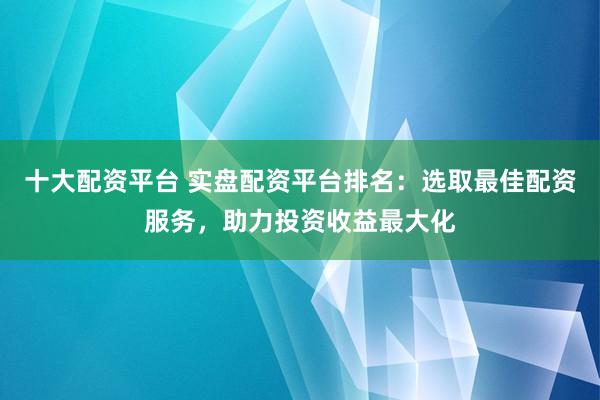 十大配资平台 实盘配资平台排名：选取最佳配资服务，助力投资收益最大化