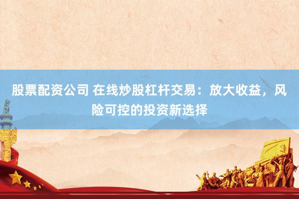 股票配资公司 在线炒股杠杆交易：放大收益，风险可控的投资新选择