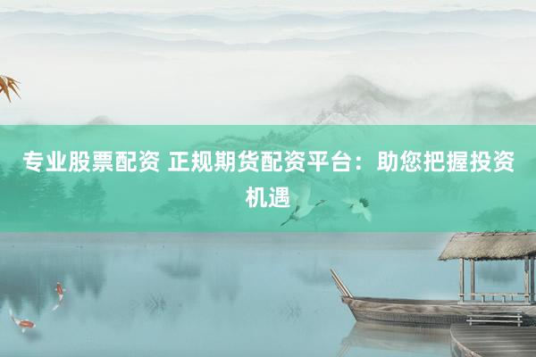 专业股票配资 正规期货配资平台：助您把握投资机遇