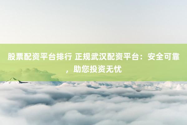 股票配资平台排行 正规武汉配资平台：安全可靠，助您投资无忧