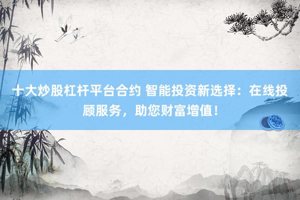 十大炒股杠杆平台合约 智能投资新选择：在线投顾服务，助您财富增值！