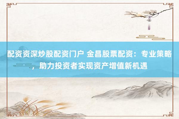配资资深炒股配资门户 金昌股票配资：专业策略，助力投资者实现资产增值新机遇