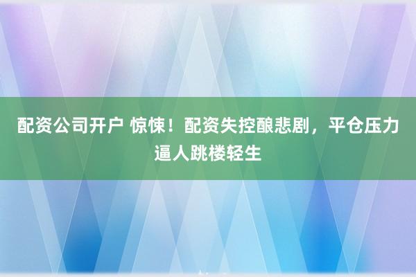配资公司开户 惊悚！配资失控酿悲剧，平仓压力逼人跳楼轻生