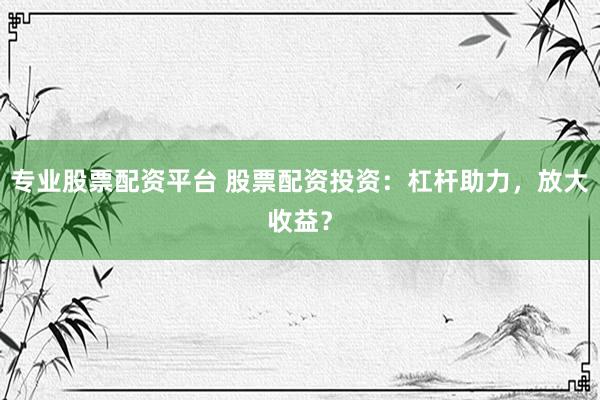 专业股票配资平台 股票配资投资：杠杆助力，放大收益？