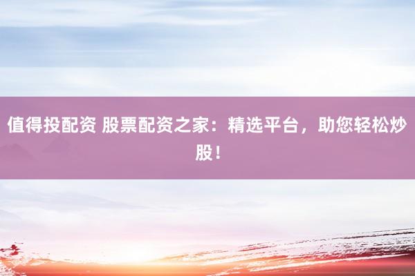 值得投配资 股票配资之家：精选平台，助您轻松炒股！