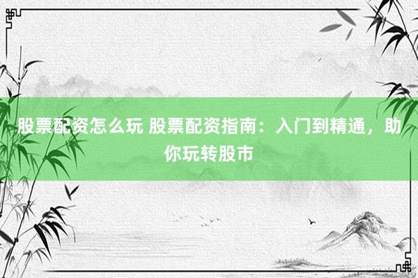 股票配资怎么玩 股票配资指南：入门到精通，助你玩转股市