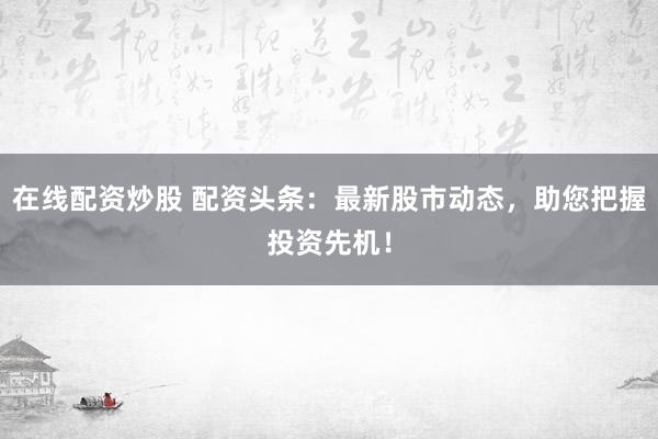 在线配资炒股 配资头条：最新股市动态，助您把握投资先机！