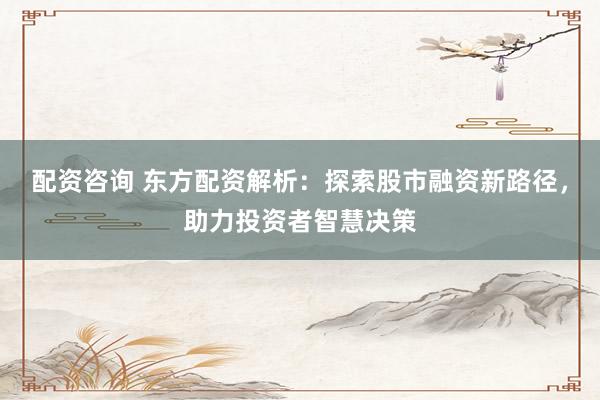 配资咨询 东方配资解析：探索股市融资新路径，助力投资者智慧决策