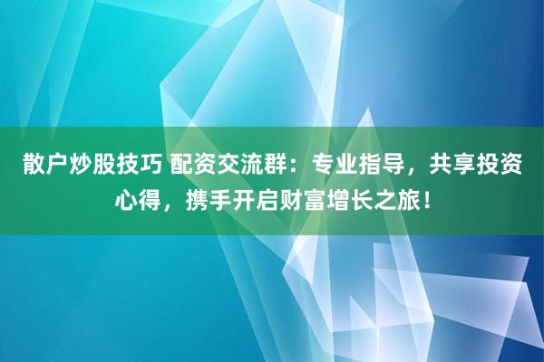 散户炒股技巧 配资交流群：专业指导，共享投资心得，携手开启财富增长之旅！