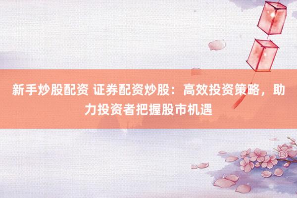 新手炒股配资 证券配资炒股：高效投资策略，助力投资者把握股市机遇