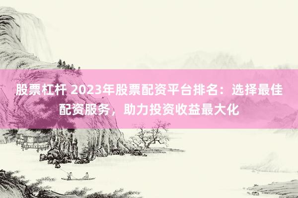股票杠杆 2023年股票配资平台排名：选择最佳配资服务，助力投资收益最大化